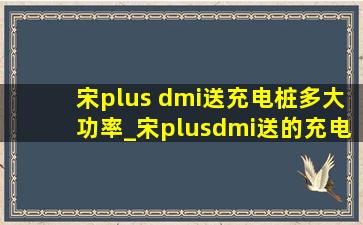 宋plus dmi送充电桩多大功率_宋plusdmi送的充电桩多大功率